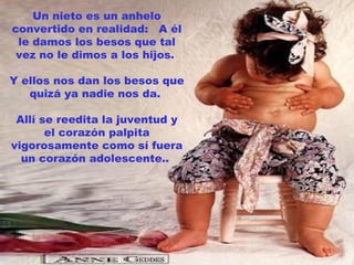 Un nieto es un anhelo
convertido en realidad: A él
 le damos los besos que tal
 vez no le dimos a los hijos.

Y ellos nos dan los besos que
   quizá ya nadie nos da.

 Allí se reedita la juventud y
       el corazón palpita
vigorosamente como sí fuera
  un corazón adolescente..
 