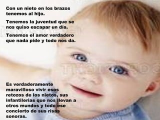 Con un nieto en los brazos
tenemos al hijo.
Tenemos la juventud que se
nos quiso escapar un día.
Tenemos el amor verdadero
que nada pide y todo nos da.




Es verdaderamente
maravilloso vivir esos
retozos de los nietos, sus
infantilerias que nos llevan a
otros mundos y todo ese
concierto de sus risas
sonoras.
 