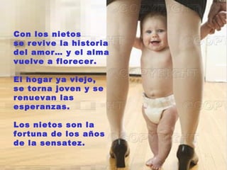 Con los nietos
se revive la historia
del amor… y el alma
vuelve a florecer.

El hogar ya viejo,
se torna joven y se
renuevan las
esperanzas.

Los nietos son la
fortuna de los años
de la sensatez.
 