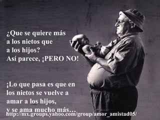 ¿Que se quiere más
a los nietos que
a los hijos?
Así parece, ¡PERO NO!


¡Lo que pasa es que en
los nietos se vuelve a
amar a los hijos,
y se ama mucho más…
http://mx.groups.yahoo.com/group/amor_amistad05/
 