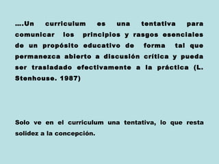….Un     curriculum        es   una   tentativa   para
comunicar     los   principios y rasgos esenciales
de un propósito educativo de          forma   tal que
permanezca abierto a discusión crítica y pueda
ser trasladado efectivamente a la práctica (L.
Stenhouse. 1987)




Solo ve en el curriculum una tentativa, lo que resta
solidez a la concepción.
 