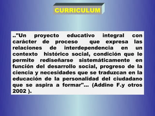 CURRICULUM



.."Un   proyecto  educativo     integral con
carácter de proceso       que expresa las
relaciones de interdependencia en un
contexto histórico social, condición que le
permite rediseñarse sistemáticamente en
función del desarrollo social, progreso de la
ciencia y necesidades que se traduzcan en la
educación de la personalidad del ciudadano
que se aspira a formar"... (Addine F.y otros
2002 ).
 