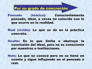 Por su grado de concreción
Pensado      (teórico):      Conscientemente
  pensado, ideal, a veces no coincide con lo
  que ocurre en la realidad.

Real (vivido): Lo que se da en la práctica
  concreta.

Oculto: Es lo que limita u obstruye la
 conclusión del ideal, pero no es consciente
 por maestros e instituciones.

Nulo: Lo que se conoce pero no se tiene en
 cuenta y sigue influyendo en el pensado o
 real.
 