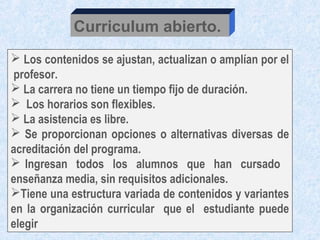 Curriculum abierto.
 Los contenidos se ajustan, actualizan o amplían por el
profesor.
 La carrera no tiene un tiempo fijo de duración.
 Los horarios son flexibles.
 La asistencia es libre.
 Se proporcionan opciones o alternativas diversas de
acreditación del programa.
 Ingresan todos los alumnos que han cursado
enseñanza media, sin requisitos adicionales.
Tiene una estructura variada de contenidos y variantes
en la organización curricular que el estudiante puede
elegir
 