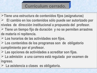 Currículum cerrado.

Tiene una estructura de contenidos fijos (asignaturas)
 El cambio en los contenidos sólo puede ser autorizado por
niveles de dirección institucional a propuesta del profesor.
 Tiene un tiempo fijo de duración y no se permiten arrastres
de materia ni repitencia.
 Los horarios de las actividades son fijos.
 Los contenidos de los programas son de obligatorio
cumplimiento por el profesor.
 Las opciones de actividades a acreditar son fijas.
 La admisión a una carrera está regulada por examen de
ingreso.
 La asistencia a clases es obligatoria.
 