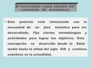 El currículum como estudio del
            contenido de enseñanza .


 Esta    posición     está   relacionada     con    la
 necesidad de         un   plan      temático para ser
 desarrollado.    Fija     ciertas    metodologías     y
 actividades para lograr los objetivos. Esta
 concepción      se    desarrolla desde la      Edad
 media hasta la mitad del siglo XIX y continua
 usándose en la actualidad.
 