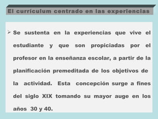 El currículum centrado en las experiencias


 Se sustenta en la experiencias que vive el

 estudiante    y   que    son   propiciadas   por   el

 profesor en la enseñanza escolar, a partir de la

 planificación premeditada de los objetivos de

 la   actividad.   Esta   concepción surge a fines

 del siglo XIX tomando su mayor auge en los

 años 30 y 40.
 
