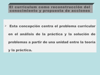 El currículum como reconstrucción del
  conocimiento y propuesta de acciones



 Esta concepción centra el problema curricular


 en el análisis de la práctica y la solución de

 problemas a partir de una unidad entre la teoría

 y la práctica.
 