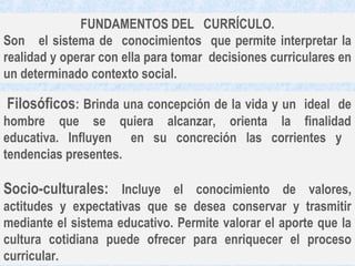 FUNDAMENTOS DEL CURRÍCULO.
Son el sistema de conocimientos que permite interpretar la
realidad y operar con ella para tomar decisiones curriculares en
un determinado contexto social.

Filosóficos: Brinda una concepción de la vida y un ideal de
hombre que se quiera alcanzar, orienta la finalidad
educativa. Influyen en su concreción las corrientes y
tendencias presentes.

Socio-culturales: Incluye el conocimiento de valores,
actitudes y expectativas que se desea conservar y trasmitir
mediante el sistema educativo. Permite valorar el aporte que la
cultura cotidiana puede ofrecer para enriquecer el proceso
curricular.
 