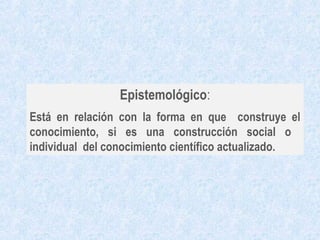 Epistemológico:
Está en relación con la forma en que construye el
conocimiento, si es una construcción social o
individual del conocimiento científico actualizado.
 