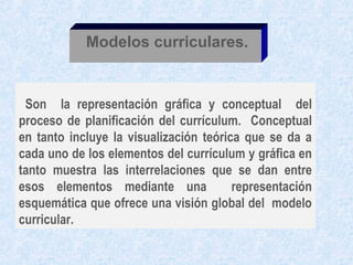 Modelos curriculares.


 Son la representación gráfica y conceptual del
proceso de planificación del currículum. Conceptual
en tanto incluye la visualización teórica que se da a
cada uno de los elementos del currículum y gráfica en
tanto muestra las interrelaciones que se dan entre
esos elementos mediante una             representación
esquemática que ofrece una visión global del modelo
curricular.
 