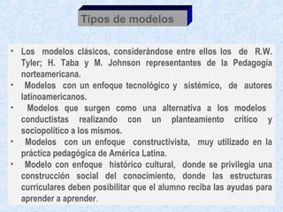 Tipos de modelos

• Los modelos clásicos, considerándose entre ellos los de R.W.
  Tyler; H. Taba y M. Johnson representantes de la Pedagogía
  norteamericana.
• Modelos con un enfoque tecnológico y sistémico, de autores
  latinoamericanos.
• Modelos que surgen como una alternativa a los modelos
  conductistas realizando con un planteamiento crítico y
  sociopolítico a los mismos.
• Modelos con un enfoque constructivista, muy utilizado en la
  práctica pedagógica de América Latina.
• Modelo con enfoque histórico cultural, donde se privilegia una
  construcción social del conocimiento, donde las estructuras
  curriculares deben posibilitar que el alumno reciba las ayudas para
  aprender a aprender.
 