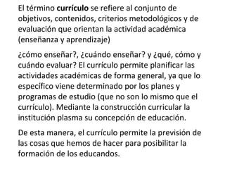 El término currículo se refiere al conjunto de
objetivos, contenidos, criterios metodológicos y de
evaluación que orientan la actividad académica
(enseñanza y aprendizaje)
¿cómo enseñar?, ¿cuándo enseñar? y ¿qué, cómo y
cuándo evaluar? El currículo permite planificar las
actividades académicas de forma general, ya que lo
específico viene determinado por los planes y
programas de estudio (que no son lo mismo que el
currículo). Mediante la construcción curricular la
institución plasma su concepción de educación.
De esta manera, el currículo permite la previsión de
las cosas que hemos de hacer para posibilitar la
formación de los educandos.
 