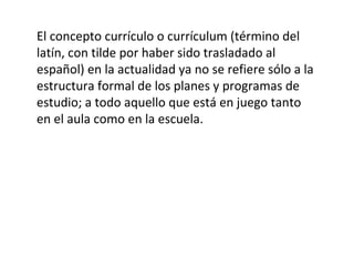 El concepto currículo o currículum (término del
latín, con tilde por haber sido trasladado al
español) en la actualidad ya no se refiere sólo a la
estructura formal de los planes y programas de
estudio; a todo aquello que está en juego tanto
en el aula como en la escuela.
 