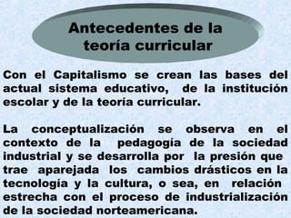 Antecedentes de la
           teoría curricular
Con el Capitalismo se crean las bases del
actual sistema educativo, de la institución
escolar y de la teoría curricular.

La conceptualización se observa en el
contexto de la pedagogía de la sociedad
industrial y se desarrolla por la presión que
trae aparejada los cambios drásticos en la
tecnología y la cultura, o sea, en relación
estrecha con el proceso de industrialización
de la sociedad norteamericana.
 