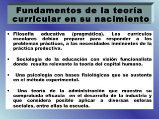 Fundamentos de la teoría
    curricular en su nacimiento
• Filosofía  educativa    (pragmática).  Los   currículos
  escolares debían preparar para responder a los
  problemas prácticos, a las necesidades inminentes de la
  práctica productiva.

•    Sociología de la educación con visión funcionalista
    donde resulta relevante la teoría del capital humano.

•    Una psicología con bases fisiológicas que se sustenta
    en el método experimental.

•     Una teoría de la administración que muestra su
    comprobada eficacia en el desarrollo de la industria y
    que considera posible aplicar a diversas esferas
    sociales, entre ellas la escuela.
 