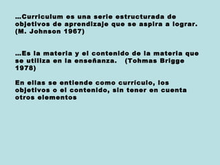 …Curriculum es una serie estructurada de
objetivos de aprendizaje que se aspira a lograr.
(M. Johnson 1967)


…Es la materia y el contenido de la materia que
se utiliza en la enseñanza. (Tohmas Brigge
1978)

En ellas se entiende como currículo, los
objetivos o el contenido, sin tener en cuenta
otros elementos
 