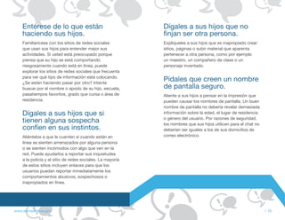 Entérese de lo que están                                Dígales a sus hijos que no
    haciendo sus hijos.                                     finjan ser otra persona.
    Familiarícese con los sitios de redes sociales          Explíqueles a sus hijos que es inapropiado crear
    que usan sus hijos para entender mejor sus              sitios, páginas o subir material que aparenta
    actividades. Si usted está preocupado porque            pertenecer a otra persona, como por ejemplo
    piensa que su hijo se está comportando                  un maestro, un compañero de clase o un
    riesgosamente cuando está en línea, puede               personaje inventado.
    explorar los sitios de redes sociales que frecuenta
    para ver qué tipo de información está colocando.
    ¿Se están haciendo pasar por otro? Intente
                                                            Pídales que creen un nombre
    buscar por el nombre o apodo de su hijo, escuela,       de pantalla seguro.
    pasatiempos favoritos, grado que cursa o área de        Aliente a sus hijos a pensar en la impresión que
    residencia.                                             pueden causar los nombres de pantalla. Un buen
                                                            nombre de pantalla no debería revelar demasiada
    Dígales a sus hijos que si                              información sobre la edad, el lugar de residencia
                                                            o género del usuario. Por razones de seguridad,
    tienen alguna sospecha                                  los nombres que sus hijos utilicen para el chat no
    confíen en sus instintos.                               deberían ser iguales a los de sus domicilios de
    Aliéntelos a que le cuenten si cuando están en          correo electrónico.
    línea se sienten amenazados por alguna persona
    o se sienten incómodos con algo que ven en la
    red. Puede ayudarlos a reportar sus inquietudes
    a la policía y al sitio de redes sociales. La mayoría
    de estos sitios incluyen enlaces para que los
    usuarios puedan reportar inmediatamente los
    comportamientos abusivos, sospechosos o
    inapropiados en línea.




www.alertaenlinea.gov                                                                                            // 19
 