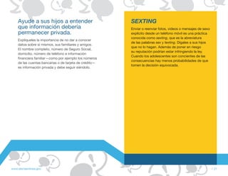 Ayude a sus hijos a entender                        SEXTING
    que información debería                             Enviar o reenviar fotos, videos o mensajes de sexo
    permanecer privada.                                 explícito desde un teléfono móvil es una práctica
                                                        conocida como sexting, que es la abreviatura
    Explíqueles la importancia de no dar a conocer
                                                        de las palabras sex y texting. Dígales a sus hijos
    datos sobre sí mismos, sus familiares y amigos.
                                                        que no lo hagan. Además de poner en riesgo
    El nombre completo, número de Seguro Social,
                                                        su reputación podrían estar infringiendo la ley.
    domicilio, número de teléfono e información
                                                        Cuando los adolescentes son concientes de las
    financiera familiar—como por ejemplo los números
                                                        consecuencias hay menos probabilidades de que
    de las cuentas bancarias o de tarjeta de crédito—
                                                        tomen la decisión equivocada.
    es información privada y debe seguir siéndolo.




www.alertaenlinea.gov                                                                                        // 21
 