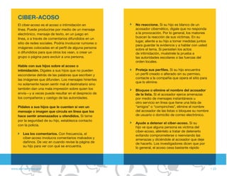 CIBER-ACOSO
    El ciber-acoso es el acoso o intimidación en           No reaccione. Si su hijo es blanco de un
    línea. Puede producirse por medio de un mensaje        acosador cibernético, dígale que no responda
    electrónico, mensaje de texto, en un juego en          a la provocación. Por lo general, los matones
    línea, o a través de comentarios difundidos en un      buscan la reacción de sus víctimas. En su
                                                           lugar, aliente a su hijo a tomar medidas juntos
    sitio de redes sociales. Podría involucrar rumores o
                                                           para guardar la evidencia y a hablar con usted
    imágenes colocadas en el perfil de alguna persona      sobre el tema. Si persisten los actos
    o difundidos para que otros los vean, o crear un       de intimidación, muéstrele la prueba a
    grupo o página para excluir a una persona.             las autoridades escolares o las fuerzas del
                                                           orden locales.
    Hable con sus hijos sobre el acoso o
    intimidación. Dígales a sus hijos que no pueden        Proteja sus perfiles. Si su hijo encuentra
    esconderse detrás de las palabras que escriben y       un perfil creado o alterado sin su permiso,
    las imágenes que difunden. Los mensajes hirientes      contacte a la compañía que opera el sitio para
                                                           que lo elimine.
    no solamente hacen sentir mal al destinatario sino
    también dan una mala impresión sobre quien los         Bloquee o elimine el nombre del acosador
    envía—y a veces puede resultar en el desprecio de      de la lista. Si el acosador ejerce amenazas
    los compañeros y castigo de las autoridades.           por medio de mensajes instantáneos u
                                                           otro servicio en línea que tiene una lista de
    Pídales a sus hijos que le cuenten si ven un           “amigos” o “compinches”, elimine el nombre
    mensaje o imagen que circula en línea que los          del acosador de las listas o bloquee su nombre
    hace sentir amenazados u ofendidos. Si teme            de usuario o domicilio de correo electrónico.
    por la seguridad de su hijo, establezca contacto
                                                           Ayude a detener el ciber-acoso. Si su
    con la policía.
                                                           hijo ve que alguna persona es víctima del
                                                           ciber-acoso, aliéntelo a tratar de detenerlo
        Lea los comentarios. Con frecuencia, el            evitando comprometerse o reenviando las
        ciber-acoso involucra comentarios malvados y       amenazas y diciéndole al acosador que deje
        dañinos. De vez en cuando revise la página de      de hacerlo. Los investigadores dicen que por
        su hijo para ver con qué se encuentra.             lo general, el acoso cesa bastante rápido




www.alertaenlinea.gov                                                                                        // 23
 