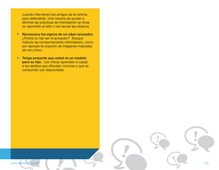 cuando intervienen los amigos de la víctima
        para defenderla. Una manera de ayudar a
        eliminar las prácticas de intimidación en línea
        es reportarlo al sitio o red donde las observa.

        Reconozca los signos de un ciber-acosador.
        ¿Podría su hijo ser el acosador? Busque
        indicios de comportamiento intimidatorio, como
        por ejemplo la creación de imágenes malvadas
        de otro chico.

        Tenga presente que usted es un modelo
        para su hijo. Los chicos aprenden a copiar
        a los adultos que difunden rumores o que se
        comportan con descortesía.




www.alertaenlinea.gov                                     // 25
 