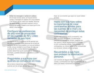Evitar los mensajes o cartas en cadena.            línea, es conveniente que sepa con quién hablan
        En el mejor de los casos, la mayoría de las        en línea.
        cartas o mensajes en cadena son una molestia
        y en el peor de los casos son estafas. Muchas      Hable con sus hijos sobre
        de estas cartas o mensajes acarrean virus o
        programas espía. Pídales a sus hijos que no los
                                                           la importancia de crear
        abran ni los reenvíen.                             contraseñas sólidas para
                                                           las cuentas de e-mail y la
     Configure las preferencias                            necesidad de proteger estas
     de alto nivel de privacidad                           contraseñas.
     en las cuentas de IM y video                          Cuanto más extensa sea la contraseña, más
     llamadas de sus hijos.                                difícil resultará descifrarla. La información
                                                           personal, su nombre de usuario, palabras de
     La mayoría de los programas de IM permite que
                                                           uso común o letras adyacentes en el teclado
     los padres controlen si las personas de la lista de
                                                           no son contraseñas sólidas. Para proteger sus
     contacto de sus hijos pueden o no ver sus estatus
                                                           contraseñas, los chicos deben evitar compartirlas
     en IM, incluso si están o no en línea. En algunas
                                                           con terceros, incluso con sus amigos.
     cuentas de IM y correo electrónico los padres
     pueden determinar quién puede enviar mensajes a
     sus hijos, y pueden bloquear a aquellos no estén      Recuérdeles a sus hijos
     en la lista.                                          que protejan la información
                                                           personal.
     Pregúnteles a sus hijos con                           Los números de Seguro Social, números de
     quiénes se comunican en línea.                        cuenta y contraseñas son algunos ejemplos de los
     De la misma manera que usted quiere saber             datos que deben mantenerse en privado.
     quiénes son los amigos de sus hijos fuera de

www.alertaenlinea.gov                                                                                          // 29
 