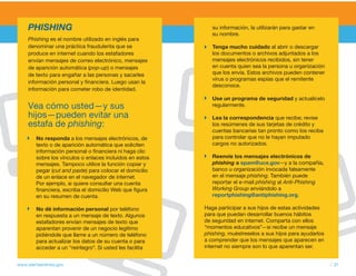 PHISHING                                                su información, la utilizarán para gastar en
                                                             su nombre.
     Phishing es el nombre utilizado en inglés para
     denominar una práctica fraudulenta que se               Tenga mucho cuidado al abrir o descargar
     produce en internet cuando los estafadores              los documentos o archivos adjuntados a los
     envían mensajes de correo electrónico, mensajes         mensajes electrónicos recibidos, sin tener
     de aparición automática (pop-up) o mensajes             en cuenta quien sea la persona u organización
     de texto para engañar a las personas y sacarles         que los envía. Estos archivos pueden contener
                                                             virus o programas espías que el remitente
     información personal y financiera. Luego usan la
                                                             desconoce.
     información para cometer robo de identidad.
                                                             Use un programa de seguridad y actualícelo
     vea cómo usted—y sus                                    regularmente.

     hijos—pueden evitar una                                 Lea la correspondencia que recibe; revise
     estafa de phishing:                                     los resúmenes de sus tarjetas de crédito y
                                                             cuentas bancarias tan pronto como los reciba
        No responda a los mensajes electrónicos, de          para controlar que no le hayan imputado
        texto o de aparición automática que soliciten        cargos no autorizados.
        información personal o financiera ni haga clic
        sobre los vínculos o enlaces incluidos en estos      Reenvíe los mensajes electrónicos de
        mensajes. Tampoco utilice la función copiar y        phishing a spam@uce.gov—y a la compañía,
        pegar (cut and paste) para colocar el domicilio      banco u organización invocada falsamente
        de un enlace en el navegador de internet.            en el mensaje phishing. También puede
        Por ejemplo, si quiere consultar una cuenta          reportar el e-mail phishing al Anti-Phishing
        financiera, escriba el domicilio Web que figura      Working Group enviándolo a
        en su resumen de cuenta.                             reportphishing@antiphishing.org.

        No dé información personal por teléfono           Haga participar a sus hijos de estas actividades
        en respuesta a un mensaje de texto. Algunos       para que puedan desarrollar buenos hábitos
        estafadores envían mensajes de texto que          de seguridad en internet. Comparta con ellos
        aparentan provenir de un negocio legítimo         “momentos educativos”—si recibe un mensaje
        pidiéndole que llame a un número de teléfono      phishing, muéstreselos a sus hijos para ayudarlos
        para actualizar los datos de su cuenta o para     a comprender que los mensajes que aparecen en
        acceder a un “reintegro”. Si usted les facilita   internet no siempre son lo que aparentan ser.


www.alertaenlinea.gov                                                                                         // 31
 