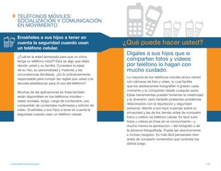 tELÉfONOS MÓvILES:
     SOCIALIZACIÓN y COMUNICACIÓN
     EN MOvIMIENtO

     Enséñeles a sus hijos a tener en
     cuenta la seguridad cuando usan                      ¿Qué puede hacer usted?
     un teléfono celular.
                                                           Dígales a sus hijos que si
     ¿Cuál es la edad apropiada para que un chico
     tenga un teléfono móvil? Esto es algo que debe        comparten fotos y videos
     decidir usted y su familia. Considere la edad         por teléfono lo hagan con
     de su hijo, su personalidad y madurez y las           mucho cuidado.
     circunstancias familiares. ¿Es lo suficientemente
     responsable para cumplir las reglas que usted o la    La mayoría de los teléfonos móviles ahora vienen
     escuela establezcan para el uso del teléfono?         con cámaras de foto y video, lo cual facilita
                                                           que los adolescentes fotografíen o graben cada
     Muchas de las aplicaciones en línea también           momento y lo compartan desde cualquier parte.
     están disponibles en los teléfonos móviles—           Estas herramientas pueden fomentar la creatividad
     redes sociales, blogs, carga de contenidos, uso       y la diversión; pero también presentan problemas
     compartido de contenidos multimedia y edición de      relacionados con la reputación y seguridad
     video. Enséñeles a sus hijos a tener en cuenta la     personal. Aliente a sus hijos a pensar sobre su
     seguridad cuando usan un teléfono celular.            privacidad y las de los demás antes de compartir
                                                           fotos y videos vía teléfono celular. Es fácil subir
                                                           fotos y videos en línea sin el conocimiento—y
                                                           mucho menos la aprobación—del fotógrafo o de
                                                           la persona fotografiada. Puede ser abochornante
                                                           e incluso riesgoso. Es más fácil pensárselo bien
                                                           antes de compartir contenidos que controlar los
                                                           daños luego.




www.alertaenlinea.gov                                                                                            // 33
 
