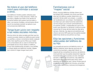 No tolere el uso del teléfono                        familiarícese con el
     móvil para intimidar o acosar                        “mapeo” social.
     a otros.                                             Ahora, muchos teléfonos móviles vienen con
     Los teléfonos móviles pueden utilizarse para         tecnología GPS instalada: los chicos que tienen
     intimidar o acosar a otras personas. Hable con       este tipo de teléfono pueden determinar con
     sus hijos y dígales que traten a los demás de        precisión dónde están sus amigos—y pueden
     la misma manera que quieren que los traten a         ser localizados por sus amigos. Aconséjeles a
     ellos. Los buenos modales y los principios éticos    sus hijos que usen estas funciones solamente
     que le ha enseñado también se aplican a sus          con los amigos que conocen personalmente y
     comunicaciones telefónicas.                          en quienes confían, y explíqueles por qué no es
                                                          bueno que difundan su ubicación a todo el mundo
                                                          durante las 24 horas del día todos los días de la
     tenga buen juicio con respeto                        semana. Además, hay algunos proveedores que
     a las redes sociales móviles.                        ofrecen servicios GPS para que los padres puedan
     Muchos sitios de redes sociales permiten que los     determinar dónde se encuentran sus hijos.
     usuarios accedan desde sus teléfonos para revisar
     sus perfiles y colocar comentarios desde cualquier   Elija las opciones y funciones
     parte. Esto significa que los filtros que instaló    adecuadas del teléfono de
     en la computadora de su casa no limitarán las
     actividades de los chicos desde un teléfono.
                                                          su hijo.
     Si sus hijos adolescentes acceden a sus perfiles     La compañía de servicio de telefonía móvil y el
     y a blogs desde sus teléfonos móviles, dígales       teléfono deberían tener algunas opciones de
     que cuando lo hagan tengan buen juicio.              control de privacidad y seguridad infantil. La
                                                          mayoría de las compañías de servicio de telefonía
                                                          móvil permiten que los padres desactiven algunas
                                                          funciones tales como acceso a la red, mensajes
                                                          de texto o descargas de archivos. Hay teléfonos
                                                          fabricados específicamente para niños. Estos
                                                          aparatos son fáciles de usar y tienen límites para el
                                                          acceso a internet, control de minutos, privacidad
                                                          de números telefónicos y botones de emergencia.

www.alertaenlinea.gov                                                                                             // 35
 