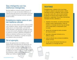 Sea inteligente con los                               TEXTING
     teléfonos inteligentes.
                                                           Probablemente, cualquier chico que tenga
     Muchos teléfonos incluyen acceso a internet. Si       un teléfono celular lo use para enviar y recibir
     sus hijos van a usar uno de estos teléfonos y a       mensajes de texto e imágenes. Esto es similar
     usted le preocupa qué es lo que pueden encontrar      al uso del e-mail o IM, y por lo tanto también
     en la red, desactive el acceso a la red o active la   se aplican la mayoría de las reglas de buena
     función de filtro.                                    educación y seguridad. Si sus hijos intercambian
                                                           mensajes de texto, aliéntelos a:
     Establezca reglas para el uso
     del teléfono celular.                                    respetar a los demás. Los textos abreviados
                                                              pueden causar malentendidos. Antes de
     Hable con sus hijos sobre cuándo y cómo se debe          mandar un mensaje de texto hay que pensar
     usar el teléfono celular. También puede establecer       cómo puede leerlo e interpretarlo quien
     reglas para su uso responsable. ¿Les permite             lo reciba.
     recibir llamadas o intercambiar mensajes de texto
                                                              ignorar los mensajes de texto enviados
     a la hora de la cena? ¿Estableció reglas para usar
                                                              por desconocidos.
     el celular en la noche? ¿Deberían entregarle los
     teléfonos celulares mientras que hacen la tarea          aprender a bloquear números en su
     escolar para no distraerse, o cuando se supone           teléfono celular.
     que deberían estar durmiendo?
                                                              evitar la difusión de su número de teléfono
                                                              celular en línea.
     Dé el ejemplo.
                                                              no dar nunca información financiera en
     Tener más aplicaciones en el teléfono móvil              respuesta a un mensaje de texto.
     significa tener más elementos de distracción. En
     muchos estados es ilegal conducir mientras se
     envían o reciben mensajes de texto, mientras se
     navega la red o se habla por teléfono, pero hacerlo
     es peligroso en todos y cada uno de los estados.
     Dé el ejemplo y hable con sus hijos sobre el
     peligro que implica conducir distraído.


www.alertaenlinea.gov                                                                                         // 37
 