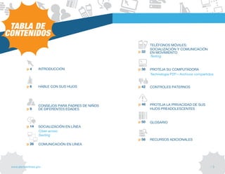 TABLA DE
CONTENIDOS
                                                           tELÉfONOS MÓvILES:
                                                           SOCIALIZACIÓN y COMUNICACIÓN
                                                    p 32   EN MOvIMIENtO
                                                           Texting


            p4      INtRODUCCIÓN                    p 38   PROtEJA SU COMPUtADORA
                                                           Technologia P2P—Archivos compartidos


            p6      HABLE CON SUS HIJOS             p 42   CONtROLES PAtERNOS




                    CONSEJOS PARA PADRES DE NIÑOS   p 46   PROtEJA LA PRIvACIDAD DE SUS
            p9      DE DIfERENtES EDADES                   HIJOS PREADOLESCENtES


                                                    p 50   GLOSARIO
            p 14    SOCIALIZACIÓN EN LÍNEA
                    Ciber-acoso
                    Sexting
                                                    p 58   RECURSOS ADICIONALES
            p 26    COMUNICACIÓN EN LÍNEA




 www.alertaenlinea.gov                                                                       // 3
 