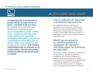 PROtEJA SUS COMPUtADORAS


                                             ¿Qué puede hacer usted?

     La seguridad de su computadora           Use un software de seguridad
     puede afectar su experiencia en          y actualícelo regularmente.
     línea—y también la de sus hijos.         Los programas antivirus y anti-spyware
     El malware es un software que            escanean las comunicaciones entrantes para
     monitorea o controla el uso              detectar los archivos problemáticos; el firewall
                                              bloquea las comunicaciones provenientes de
     de su computadora, puede instalar        fuentes no autorizadas. Busque programas con
     virus, o puede ser utilizado para        capacidad de revertir el daño y que se actualicen
     enviar anuncios de aparición             automáticamente.
     automática indeseados, redirigir su
     computadora a sitios Web que no          Mantenga actualizados
     desea visitar, o para grabar lo que      su sistema operativo y
     escribe en su teclado. Si le instalan    navegador de internet e
     inadvertidamente un malware en su        infórmese sobre las funciones
     computadora, otra persona podría         de seguridad.
     robarle la información personal de       Los hackers o piratas informáticos se aprovechan
     su familia.                              de los programas del sistema operativo y
                                              navegadores que no tienen instaladas las
                                              actualizaciones de seguridad más recientes.
                                              Aumente el nivel de seguridad de su computadora
                                              cambiando la configuración de seguridad y
                                              privacidad del sistema operativo o navegador
                                              de su computadora. Para aprender a cambiar la

www.alertaenlinea.gov                                                                             // 39
 