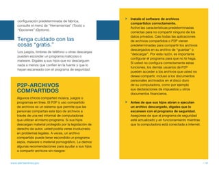 Instale el software de archivos
     configuración predeterminada de fábrica,
                                                         compartidos correctamente.
     consulte el menú de “Herramientas” (Tools) u
                                                         Active las características predeterminadas
     “Opciones” (Options).
                                                         correctas para no compartir ninguno de los
                                                         datos privados. Casi todas las aplicaciones
     tenga cuidado con las                               de archivos compartidos o P2P vienen
     cosas “gratis.”                                     predeterminadas para compartir los archivos
                                                         descargados en su archivo de “guardar” o
     Los juegos, timbres de teléfono u otras descargas
                                                         “descargar”. Por esta razón, es importante
     pueden esconder un programa malicioso o
                                                         configurar el programa para que no lo haga.
     malware. Dígales a sus hijos que no descarguen
                                                         Si usted no configura correctamente estas
     nada a menos que confíen en la fuente y que lo
                                                         funciones, los demás usuarios de P2P
     hayan escaneado con el programa de seguridad.
                                                         pueden acceder a los archivos que usted no
                                                         desea compartir, incluso a los documentos
                                                         personales archivados en el disco duro
    P2P-ARCHIVOS                                         de su computadora, como por ejemplo
    COMPARTIDOS                                          sus declaraciones de impuestos u otros
                                                         documentos financieros.
    Algunos chicos comparten música, juegos o
    programas en línea. El P2P o uso compartido          Antes de que sus hijos abran o ejecuten
    de archivos es un sistema que permite que las        un archivo descargado, dígales que lo
    personas compartan este tipo de archivos a           escaneen con el programa de seguridad.
    través de una red informal de computadoras           Asegúrese de que el programa de seguridad
    que utilizan el mismo programa. Si sus hijos         esté actualizado y en funcionamiento mientras
    descargan material protegido por la legislación de   que la computadora está conectada a internet.
    derecho de autor, usted podría verse involucrado
    en problemas legales. A veces, un archivo
    compartido puede tener escondido un programa
    espía, malware o material pornográfico. Le damos
    algunas recomendaciones para ayudar a sus hijos
    a compartir archivos sin riesgos:


www.alertaenlinea.gov                                                                                    // 41
 