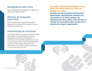 Navegadores para niños.                                La mejor manera de proteger a sus
                                                            hijos mientras están en línea es
     Estos navegadores filtran palabras o imágenes no
     aptas para el público infantil.
                                                            hablar con ellos.
                                                            Cuando los niños quieren información
                                                            importante, mayormente cuentan con
     Motores de búsqueda                                    sus padres. Los niños valoran las
     para niños.                                            opiniones de otros niños. Pero tienden a
     Estos motores hacen búsquedas limitadas o              confiar en sus padres para ayuda en los
     evalúan los resultados de la búsqueda de sitios y      asuntos de mayor importancia. 
     material apto para niños.



     Herramientas de monitoreo.
     Este software alerta a los padres sobre la actividad
     desarrollada en línea sin bloquear el acceso.
     Hay algunas herramientas que registran el
     domicilio de los sitios Web visitados por un chico;
     y hay otras que envían un mensaje de advertencia
     cuando se visitan determinados sitios. Las
     herramientas de monitoreo pueden utilizarse con
     o sin el conocimiento del niño.




www.alertaenlinea.gov                                                                             // 45
 