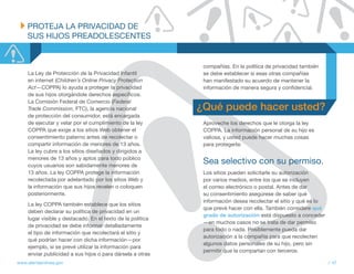 PROtEJA LA PRIvACIDAD DE
    SUS HIJOS PREADOLESCENtES


                                                              compañías. En la política de privacidad también
     La Ley de Protección de la Privacidad Infantil           se debe establecer si esas otras compañías
     en internet (Children’s Online Privacy Protection        han manifestado su acuerdo de mantener la
     Act—COPPA) lo ayuda a proteger la privacidad             información de manera segura y confidencial.
     de sus hijos otorgándole derechos específicos.
     La Comisión Federal de Comercio (Federal
     Trade Commission, FTC), la agencia nacional             ¿Qué puede hacer usted?
     de protección del consumidor, está encargada
     de ejecutar y velar por el cumplimiento de la ley        Aproveche los derechos que le otorga la ley
     COPPA que exige a los sitios Web obtener el              COPPA. La información personal de su hijo es
     consentimiento paterno antes de recolectar o             valiosa, y usted puede hacer muchas cosas
     compartir información de menores de 13 años.             para protegerla:
     La ley cubre a los sitios diseñados y dirigidos a
     menores de 13 años y aptos para todo público
     cuyos usuarios son sabidamente menores de
                                                              Sea selectivo con su permiso.
     13 años. La ley COPPA protege la información             Los sitios pueden solicitarle su autorización
     recolectada por adelantado por los sitios Web y          por varios medios, entre los que se incluyen
     la información que sus hijos revelen o coloquen          el correo electrónico o postal. Antes de dar
     posteriormente.                                          su consentimiento asegúrese de saber qué
                                                              información desea recolectar el sitio y qué es lo
     La ley COPPA también establece que los sitios
                                                              que prevé hacer con ella. También considere qué
     deben declarar su política de privacidad en un
                                                              grado de autorización está dispuesto a conceder
     lugar visible y destacado. En el texto de la política
                                                              —en muchos casos no se trata de dar permiso
     de privacidad se debe informar detalladamente
                                                              para todo o nada. Posiblemente pueda dar
     el tipo de información que recolectará el sitio y
                                                              autorización a la compañía para que recolecten
     qué podrían hacer con dicha información—por
                                                              algunos datos personales de su hijo, pero sin
     ejemplo, si se prevé utilizar la información para
                                                              permitir que la compartan con terceros.
     enviar publicidad a sus hijos o para dársela a otras
www.alertaenlinea.gov                                                                                             // 47
 