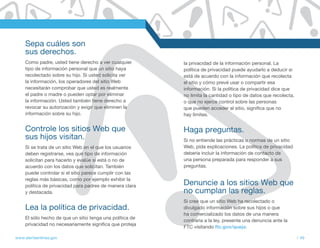 Sepa cuáles son
     sus derechos.
     Como padre, usted tiene derecho a ver cualquier       la privacidad de la información personal. La
     tipo de información personal que un sitio haya        política de privacidad puede ayudarlo a deducir si
     recolectado sobre su hijo. Si usted solicita ver      está de acuerdo con la información que recolecta
     la información, los operadores del sitio Web          el sitio y cómo prevé usar o compartir esa
     necesitarán comprobar que usted es realmente          información. Si la política de privacidad dice que
     el padre o madre o pueden optar por eliminar          no limita la cantidad o tipo de datos que recolecta,
     la información. Usted también tiene derecho a         o que no ejerce control sobre las personas
     revocar su autorización y exigir que eliminen la      que pueden acceder al sitio, significa que no
     información sobre su hijo.                            hay límites.


     Controle los sitios Web que                           Haga preguntas.
     sus hijos visitan.                                    Si no entiende las prácticas o normas de un sitio
     Si se trata de un sitio Web en el que los usuarios    Web, pida explicaciones. La política de privacidad
     deben registrarse, vea qué tipo de información        debería incluir la información de contacto de
     solicitan para hacerlo y evalúe si está o no de       una persona preparada para responder a sus
     acuerdo con los datos que solicitan. También          preguntas.
     puede controlar si el sitio parece cumplir con las
     reglas más básicas, como por ejemplo exhibir la
     política de privacidad para padres de manera clara    Denuncie a los sitios Web que
     y destacada.                                          no cumplan las reglas.
                                                           Si cree que un sitio Web ha recolectado o
     Lea la política de privacidad.                        divulgado información sobre sus hijos o que
                                                           ha comercializado los datos de una manera
     El sólo hecho de que un sitio tenga una política de
                                                           contraria a la ley, presente una denuncia ante la
     privacidad no necesariamente significa que proteja
                                                           FTC visitando ftc.gov/queja.

www.alertaenlinea.gov                                                                                             // 49
 