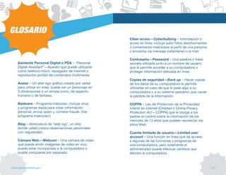 GLOSARIO
                                                        Ciber-acoso—Cyberbullying – Intimidación o
                                                        acoso en línea; incluye subir fotos abochornantes
                                                        o comentarios maliciosos al perfil de una persona
                                                        o enviarlos vía mensaje instantáneo o e-mail.

                                                        Contraseña—Password – Una palabra o frase
    Asistente Personal Digital o PDA – “Personal        secreta utilizada junto a un nombre de usuario
    Digital Assistant”—Aparato que puede utilizarse     que le permite acceder a su computadora o
    como teléfono móvil, navegador de internet o        proteger información delicada en línea.
    reproductor portátil de contenidos multimedia.
                                                        Copias de seguridad—Back up – Hacer copias
    Avatar – Un alter ego gráfico creado por usted      de los datos de su computadora le permite
    para utilizar en línea; puede ser un personaje en   utilizarlas en caso de que le pase algo a su
    3 dimensiones o un simple ícono, de aspecto         computadora o a su sistema operativo que cause
    humano o de fantasía.                               la pérdida de la información.

    Badware – Programa malicioso, incluye virus         COPPA – Ley de Protección de la Privacidad
    y programas espía para robar información            Infantil en internet (Children’s Online Privacy
    personal, enviar spam y cometer fraude. (ver        Protection Act—COPPA) que le otorga a los
    programa malicioso.)                                padres el control sobre la información de los
                                                        menores de 13 años que pueden recolectar los
    Blog – Abreviatura de “web log”, un sitio           sitios Web.
    donde usted coloca observaciones personales
    con regularidad.                                    Cuenta limitada de usuario—Limited user
                                                        account – Una función en línea que da acceso
    Cámara Web—Webcam – Una cámara de video             a algunas de las funciones y programas de
    que puede emitir imágenes de video en vivo;         una computadora, pero solamente el
    puede estar incorporada a la computadora o          administrador puede efectuar cambios que
    puede comprarse por separado.                       afecten la computadora.



www.alertaenlinea.gov                                                                                       // 51
 