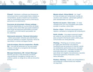 Firewall – Hardware o software que bloquea las      Mundo virtual—Virtual World – Un “lugar”
    comunicaciones no autorizadas hacia o desde su      en línea simulado por computación donde los
    computadora, ayuda a impedir que los hackers        usuarios usan avatares—personajes gráficos—
    usen su computadora para enviar su información      para representarse a sí mismos.
    personal sin su autorización.
                                                        Nombre de usuario—User name – Un alias
    Funciones de privacidad—Privacy settings –          utilizado junto con una contraseña para poder
    Controles disponibles en muchos sitios de redes     acceder a cuentas y sitios Web.
    sociales y otros sitios Web que puede establecer
    para limitar las personas autorizadas a acceder     Parche—Patch – Software descargado para
    a su perfil y a la información que pueden ver       reparar o actualizar un programa de computación.
    los visitantes.
                                                        Perfil—Profile – Una página personal creada
    Información personal—Personal information           por usted en una red social u otro sitio Web
    – Datos que pueden utilizarse para identificarlo,   para compartir información sobre usted y para
    como por ejemplo su nombre, domicilio, fecha de     comunicarse con otras personas.
    nacimiento o número de Seguro Social.
                                                        Phishing – Phishing es el nombre utilizado
    Lista de amigos, lista de compinches—Buddy          en inglés para denominar una práctica
    list – Una lista de personas con las que puede      fraudulenta que se produce en internet cuando
    chatear a través de un programa de mensajes         los estafadores oportunistas envían mensajes
    instantáneos (IM).                                  de correo electrónico, mensajes de aparición
                                                        automática (pop-up) o mensajes de texto
    Mensaje Instantáneo, IM—Instant Message –           para atraer con engaño a las personas y sacarles
    Permite que dos o más personas conversen            información personal y financiera u otros
    intercambiando mensajes en tiempo real y lo         datos delicados.
    notifica cuando un amigo de su lista se encuentra
    en línea.                                           Piratear—Hacking – Invadir una computadora o
                                                        red evadiendo o desactivando las medidas
                                                        de seguridad.



www.alertaenlinea.gov                                                                                      // 53
 