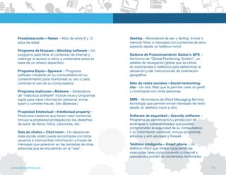 Preadolescente—Tween – Niño de entre 8 y 12           Sexting – Abreviatura de sex y texting. Enviar o
    años de edad.                                         reenviar fotos o mensajes con contenido de sexo
                                                          explícito desde un teléfono móvil.
    Programa de bloqueo—Blocking software – Un
    programa para filtrar el contenido de internet y      Sistema de Posicionamiento Global o GPS –
    restringir el acceso a sitios o contenidos sobre la   Acrónimo de “Global Positioning System”, un
    base de un criterio específico.                       satélite de navegación global que se utiliza
                                                          en automóviles o teléfonos para determinar la
    Programa Espía—Spyware – Programa                     ubicación y dar instrucciones de orientación
    software instalado en su computadora sin su           geográfica.
    consentimiento para monitorear su uso o para
    controlar el uso de su computadora.                   Sitio de redes sociales—Social networking
                                                          site – Un sitio Web que le permite crear un perfil
    Programa malicioso—Malware – Abreviatura              y conectarse con otras personas.
    de “malicious software” incluye virus y programas
    espía para robar información personal, enviar         SMS – Abreviatura de Short Messaging Service;
    spam y cometer fraude. (ver Badware.)                 tecnología que permite enviar mensajes de texto
                                                          desde un teléfono móvil a otro.
    Propiedad Intelectual—Intellectual property –
    Productos creativos que tienen valor comercial,       Software de seguridad—Security software –
    incluye la propiedad protegida por los derechos       Programa de identificación y protección de
    de autor de libros, fotos, canciones, etc.            amenazas o vulnerabilidades que pueden
                                                          comprometer la seguridad de su computadora
    Sala de chateo—Chat room – Un espacio en              o su información personal; incluye programas
    línea donde usted puede encontrarse con otros         antivirus y anti-spyware y firewall.
    usuarios e intercambiar información a través de
    mensajes que aparecen en las pantallas de otras       Teléfono inteligente—Smart phone – Un
    personas que se encuentran en la “sala”.              teléfono móvil que ofrece características
                                                          avanzadas tales como conexión a internet y
                                                          reproductor portátil de contenidos multimedia.


www.alertaenlinea.gov                                                                                          // 55
 