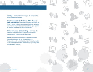 Texting – Intercambiar mensajes de texto cortos
    entre teléfonos móviles.

    Uso Compartido de Archivos, P2P—Peer-to-
    peer file-sharing – Permite compartir archivos en
    línea—como música, películas o juegos—a través
    de una red informal de computadoras que operan
    el mismo software de uso compartido.

    Video llamadas—Video Calling – Servicios de
    internet que permiten la comunicación entre
    usuarios por medio de cámaras Web.

    Virus – Programa malicioso que se entromete
    inadvertidamente en su computadora—
    frecuentemente a través de un archivo adjuntado
    a un mensaje de correo electrónico—y que puede
    copiarse a sí mismo.




www.alertaenlinea.gov                                   // 57
 