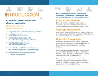 INtRODUCCIÓN                                      Estas formas de socializar y comunicarse
                                                  pueden ser convenientes y agradables, pero
                                                  vienen acompañadas de riesgos, algunos son:

  El internet ofrece un mundo                     Conducta inapropiada.
  de oportunidades.                               El mundo en línea puede dar la sensación de
                                                  anonimato. A veces los niños se olvidan que
  Personas de todas                               continúan siendo responsables de sus acciones.
  las edades están:
                                                  Contacto inapropiado.
      cargando videos desde aparatos portátiles   En línea hay algunos individuos con malas intenciones,
                                                  entre los que se incluyen los acosadores, intimidadores,
      creando perfiles en línea                   depredadores, hackers y estafadores.
      intercambiando mensajes de
      texto desde sus aparatos portátiles         Contenido inapropiado.
                                                  Puede que esté preocupado por los contenidos
      creando alter egos en línea                 pornográficos y violentos, el lenguaje obsceno o
      por medio de avatares                       los insultos que sus hijos pueden encontrar
                                                  en línea.
      conectándose en línea con amigos
      que no ven en persona con regularidad       Usted puede reducir estos riesgos hablando con
                                                  sus hijos sobre la manera en que se comunican—
      difundiendo lo que están haciendo
                                                  en línea y fuera de línea—y alentándolos a actuar
      a cientos de personas                       de una manera que los enorgullezca.

                                                  Esta guía cubre lo que usted necesita saber,
                                                  dónde recurrir para consultar más información y
                                                  temas de conversación para tratar con sus hijos
                                                  sobre cómo vivir sus vidas en línea.




www.alertaenlinea.gov                                                                                 // 5
 