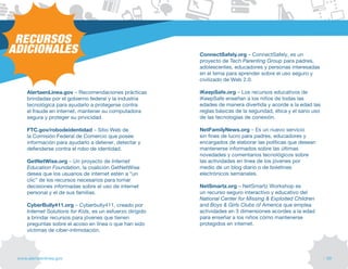 RECURSOS
ADICIONALES                                                 ConnectSafely.org – ConnectSafely, es un
                                                            proyecto de Tech Parenting Group para padres,
                                                            adolescentes, educadores y personas interesadas
                                                            en el tema para aprender sobre el uso seguro y
                                                            civilizado de Web 2.0.

     AlertaenLinea.gov – Recomendaciones prácticas          iKeepSafe.org – Los recursos educativos de
     brindadas por el gobierno federal y la industria       iKeepSafe enseñan a los niños de todas las
     tecnológica para ayudarlo a protegerse contra          edades de manera divertida y acorde a la edad las
     el fraude en internet, mantener su computadora         reglas básicas de la seguridad, ética y el sano uso
     segura y proteger su privicidad.                       de las tecnologías de conexión.

     FTC.gov/robodeidentidad – Sitio Web de                 NetFamilyNews.org – Es un nuevo servicio
     la Comisión federal de Comercio que posee              sin fines de lucro para padres, educadores y
     información para ayudarlo a detener, detectar y        encargados de elaborar las políticas que desean
     defenderse contra el robo de identidad.                mantenerse informados sobre las últimas
                                                            novedades y comentarios tecnológicos sobre
     GetNetWise.org – Un proyecto de Internet               las actividades en línea de los jóvenes por
     Education Foundation, la coalición GetNetWise          medio de un blog diario o de boletines
     desea que los usuarios de internet estén a “un         electrónicos semanales.
     clic” de los recursos necesarios para tomar
     decisiones informadas sobre el uso de internet         NetSmartz.org – NetSmartz Workshop es
     personal y el de sus familias.                         un recurso seguro interactivo y educativo del
                                                            National Center for Missing & Exploited Children
     CyberBully411.org – Cyberbully411, creado por          and Boys & Girls Clubs of America que emplea
     Internet Solutions for Kids, es un esfuerzo dirigido   actividades en 3 dimensiones acordes a la edad
     a brindar recursos para jóvenes que tienen             para enseñar a los niños cómo mantenerse
     preguntas sobre el acoso en línea o que han sido       protegidos en internet.
     víctimas de ciber-intimidación.




 www.alertaenlinea.gov                                                                                            // 59
 