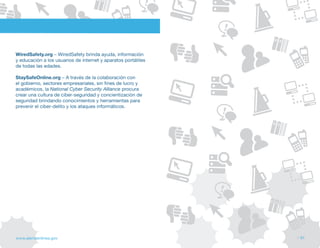WiredSafety.org – WiredSafety brinda ayuda, información
y educación a los usuarios de internet y aparatos portátiles
de todas las edades.

StaySafeOnline.org – A través de la colaboración con
el gobierno, sectores empresariales, sin fines de lucro y
académicos, la National Cyber Security Alliance procura
crear una cultura de ciber-seguridad y concientización de
seguridad brindando conocimientos y herramientas para
prevenir el ciber-delito y los ataques informáticos.




www.alertaenlinea.gov                                          // 61
 