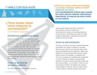 ¿Cuál es la mejor manera de proteger
    HABLE CON SUS HIJOS                                  a sus hijos mientras están en línea?
                                                         Hablando con ellos.
                                                         Los investigadores indican que cuando
                                                         los niños quieren obtener información
                                                         importante, la mayoría de ellos confía
                                                         en sus padres.

  ¿Tiene dudas sobre
   cómo empezar la
   conversación?                                         propios guías. Sea comprensivo y positivo.
                                                         Escucharlos y tomar en cuenta sus
    Considere lo siguiente:                              sentimientos los ayuda a mantenerse atentos a
                                                         la conversación. Es posible que usted no tenga
    Comience a temprana edad.                            todas las respuestas, y admitirlo sinceramente
                                                         puede ser de gran ayuda.
    Después de todo, incluso los niños que recién
    comienzan a caminar ven que sus padres utilizan
    todo tipo de aparatos. Tan pronto como su hijo       Inicie la conversación.
    comience a usar una computadora, un teléfono         Aunque sus niños se acerquen espontáneamente
    celular o cualquier aparato móvil o portátil,        para hablar con usted, no espere a que sean
    es el momento indicado para hablar con él sobre      ellos los que inicien la conversación. Aproveche
    cómo comportarse cuando está en línea y sobre        las oportunidades que se presentan a diario para
    la protección y la seguridad. Como padre, usted      hablar con sus hijos sobre cómo actuar cuando
    tiene la oportunidad de hablar con su hijo sobre     están en línea. Por ejemplo, un programa de
    estas cuestiones importantes antes de que lo haga    TV en el que aparece un adolescente navegando
    otra persona.                                        en línea o usando un teléfono celular puede
                                                         presentar una oportunidad para hablar sobre qué
    Cree un ambiente                                     es lo que se debe—o no se debe—hacer en una
    sincero y abierto.                                   circunstancia similar. Por ejemplo, las noticias
                                                         sobre estafas en internet, casos de ciber-acoso
    Los niños observan a sus padres como sus             o ciber-violencia, también pueden servir para

www.alertaenlinea.gov                                                                                       // 7
 