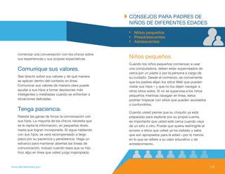 CONSEJOS PARA PADRES DE
                                                       NIÑOS DE DIfERENtES EDADES
                                                          Niños pequeños
                                                          Preadolescentes
                                                          Adolescentes


    comenzar una conversación con los chicos sobre
    sus experiencias y sus propias expectativas.       Niños pequeños
                                                       Cuando los niños pequeños comienzan a usar
    Comunique sus valores.                             una computadora, deben estar supervisados de
                                                       cerca por un padre o por la persona a cargo de
    Sea directo sobre sus valores y de qué manera      su cuidado. Desde el comienzo, es conveniente
    se aplican dentro del contexto en línea.           que los padres elijan los sitios Web que pueden
    Comunicar sus valores de manera clara puede        visitar sus hijos—y que no los dejen navegar a
    ayudar a sus hijos a tomar decisiones más          otros sitios solos. Si no se supervisa a los niños
    inteligentes y meditadas cuando se enfrentan a     pequeños mientras navegan en línea, estos
    situaciones delicadas.                             podrían tropezar con sitios que pueden asustarlos
                                                       o confundirlos.
    tenga paciencia.                                   Cuando usted piense que su chiquito ya está
    Resista las ganas de forzar la conversación con    preparado para explorar por su propia cuenta,
    sus hijos. La mayoría de los chicos necesita que   es importante que usted esté cerca cuando vaya
    se le repita la información, en pequeñas dosis,    de un sitio a otro. Puede que quiera restringirle el
    hasta que logran incorporarla. Si sigue hablando   acceso a sitios que usted ya ha visitado y sabe
    con sus hijos, se verá recompensado a largo        que son apropiados para la edad—por lo menos
    plazo por su paciencia y persistencia. Haga un     en lo que se refiere a su valor educativo o de
    esfuerzo para mantener abiertas las líneas de      entretenimiento.
    comunicación, incluso cuando sepa que su hijo
    hizo algo en línea que usted juzga inapropiado.



www.alertaenlinea.gov                                                                                         // 9
 