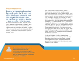 Preadolescentes
                                                          Las funciones de control paterno—filtros o
     Durante la etapa preadolescente                      herramientas de monitoreo—pueden resultar
     (tweens)—entre 8 y 12 años—los                       efectivas para los más chicos de este grupo. Pero,
     niños comienzan a explorar con                       hay muchos chicos de esta edad que ya tienen los
                                                          conocimientos técnicos necesarios para encontrar
     más independencia, pero esto                         una manera de esquivar los controles. Si hasta
     no significa que usted no quiera                     ahora los chicos no habían comenzado a navegar
                                                          por internet para hacer las tareas de la escuela, es
     —o no necesite—estar a mano.                         probable que sea el momento en que empiecen a
     Es importante estar con ellos—o por lo menos         hacerlo. También es el momento en el cual pueden
     cerca de ellos—cuando están en línea. Si tiene       descubrir recursos para sus pasatiempos favoritos
     hijos preadolescentes, considere instalar la         y demás intereses. Muchos preadolescentes son
     computadora en un lugar de la casa en el cual el     adeptos a la búsqueda de información en línea.
     niño esté cerca de usted o de otro adulto. De esta   Con frecuencia, ésta es una tarea útil para el resto
                                                          de la familia, pero siguen necesitando del consejo
     manera, pueden ser “independientes”, pero no
                                                          de un adulto que los ayude a entender cuáles son
     estarán solos.                                       las fuentes confiables.

                                                          Cuando considere qué es lo que sus hijos
                                                          preadolescentes pueden hacer y ver en internet,
                                                          piense también cuánto tiempo pasan en línea.
                                                          Considere la posibilidad de establecer límites
                                                          para la frecuencia y duración de sus sesiones de
                                                          navegación en internet.



                  Muchos preadolescentes son
                  adeptos a la búsqueda de
                  información en línea pero siguen
                  necesitando del consejo de un adulto
                  que los ayude a entender cuáles son
                  las fuentes confiables.

www.alertaenlinea.gov                                                                                            // 11
 