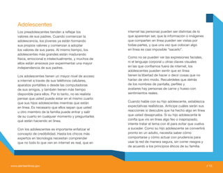 Adolescentes
     Los preadolescentes tienden a reflejar los            internet las personas pueden ser distintas de lo
     valores de sus padres. Cuando comienzan la            que aparentan ser, que la información o imágenes
     adolescencia, los jóvenes ya están formando           que comparten en línea pueden ser vistas por
     sus propios valores y comienzan a adoptar             todas partes, y que una vez que colocan algo
     los valores de sus pares. Al mismo tiempo, los        en línea es casi imposible “sacarlo”.
     adolescentes más grandes están madurando
     física, emocional e intelectualmente, y muchos de     Como no se pueden ver las expresiones faciales,
     ellos están ansiosos por experimentar una mayor       ni el lenguaje corporal u otras claves visuales
     independencia de sus padres.                          en las que confiamos fuera de internet, los
                                                           adolescentes pueden sentir que en línea
     Los adolescentes tienen un mayor nivel de acceso      tienen la libertad de hacer o decir cosas que no
     a internet a través de sus teléfonos celulares,       harían de otro modo. Recuérdeles que detrás
     aparatos portátiles o desde las computadoras          de los nombres de pantalla, perfiles y
     de sus amigos, y también tienen más tiempo            avatares hay personas de carne y hueso con
     disponible para ellos. Por lo tanto, no es realista   sentimientos reales.
     pensar que usted puede estar en el mismo cuarto
     que sus hijos adolescentes mientras que están         Cuando hable con su hijo adolescente, establezca
     en línea. Es necesario que ellos sepan que usted      expectativas realísticas. Anticipe cuáles serán sus
     u otro miembro de la familia puede entrar y salir     reacciones si descubre que ha hecho algo en línea
     de su cuarto en cualquier momento y preguntarles      que usted desaprueba. Si su hijo adolescente le
     qué están haciendo en línea.                          confía que vio en línea algo feo o inapropiado,
                                                           intente tratar el tema con él para evitar que vuelva
     Con los adolescentes es importante enfatizar el       a suceder. Como su hijo adolescente se convertirá
     concepto de credibilidad. Hasta los chicos más        pronto en un adulto, necesita saber cómo
     expertos en tecnología necesitan comprender           comportarse y cómo actuar con prudencia para
     que no todo lo que ven en internet es real, que en    usar la red de manera segura, sin correr riesgos y
                                                           de acuerdo a los principios éticos de su familia.




www.alertaenlinea.gov                                                                                             // 13
 