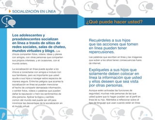 SOCIALIZACIÓN EN LÍNEA


                                                        ¿Qué puede hacer usted?

     Los adolescentes y
     preadolescentes socializan                          Recuérdeles a sus hijos
     en línea a través de sitios de                      que las acciones que tomen
     redes sociales, salas de chateo,                    en línea pueden tener
     mundos virtuales y blogs. Los                       repercusiones.
     chicos comparten fotos, videos, ideas y planes
     con amigos, con otras personas que comparten        Las palabras que escriben en línea y las imágenes
     sus propios intereses, y en ocasiones, con el       que suben a los sitios tienen consecuencias fuera
     mundo entero.                                       de internet.

     La socialización en línea puede ayudar a los
     chicos a conectarse con amigos e incluso con
                                                         Explíqueles a sus hijos que
     sus familiares, pero es importante que usted        solamente deben colocar en
     ayude a sus hijos a navegar estos espacios de       línea la información que usted
     manera segura. Entre los peligros que acarrea la    y ellos deseen que sea vista
     socialización en línea se pueden mencionar
     el hecho de compartir demasiada información,
                                                         por otras personas.
     o exhibir fotos, videos o palabras que pueden       Aunque estén activadas las funciones de
     dañar la reputación o herir los sentimientos de     seguridad, muchas más personas de las que
     otra persona. Aplicar la lógica y sentido           usted quiere que lo hagan pueden ver el perfil en
     común del mundo real puede ser útil para            línea de su hijo. Aliéntelos a reflexionar sobre el
     minimizar las desventajas de la socialización en    tipo de lenguaje que usan cuando están en línea
     el mundo virtual.


www.alertaenlinea.gov                                                                                          // 15
 