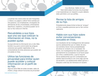 muy efectivas. Hable con sus
                                                               hijos sobre estas funciones de privacidad
                                                        y sus expectativas con respecto a quien debería
                                                        estar permitido a ver sus perfiles.


     y a pensar dos veces antes de subir fotografías
     y videos a su página o alterar fotos subidas por
                                                        Revise la lista de amigos
     otra persona. Los empleadores, encargados de       de su hijo.
     admisiones de las universidades, entrenadores      Probablemente desee limitar la lista de “amigos”
     deportivos, maestros, y la policía pueden ver lo   en línea a aquellas personas que su hijo conoce
     que su hijo coloca en internet.                    realmente.

     Recuérdeles a sus hijos
     que una vez que colocan la                         Hable con sus hijos sobre
     información en línea, no la                        evitar conversaciones
     pueden quitar.                                     sexuales en línea.
                                                        Los resultados de las investigaciones demuestran
     Aunque eliminen la información de un sitio Web,
                                                        que los adolescentes que no hablan de sexo
     tendrán muy poco control sobre las antiguas
                                                        con extraños tienen menos probabilidades
     versiones que queden registradas en las
                                                        de entrar en contacto con un acosador. De
     computadoras de otras personas que pueden ser
                                                        hecho, los investigadores han descubierto que
     circuladas en línea.
                                                        generalmente los acosadores no se hacen pasar
                                                        por niños o adolescentes, y que la mayoría
     Utilice las funciones de                           de los adolescentes que son contactados por
     privacidad para limitar quien                      adultos desconocidos lo ven como algo que les
                                                        da escalofrío. Los adolescentes deben ignorar o
     puede acceder y colocar                            bloquear a este tipo de individuos sin dudarlo.
     información en el perfil de
     su hijo.
     Algunos sitios Web de redes sociales, salas de
     chateo y blogs ofrecen funciones de privacidad
www.alertaenlinea.gov                                                                                      // 17
 