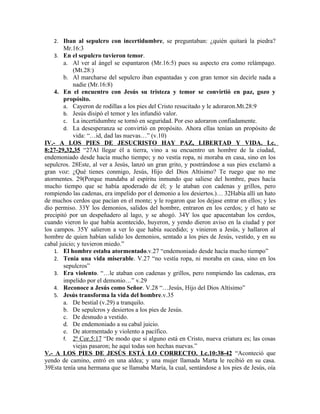 2. Iban al sepulcro con incertidumbre, se preguntaban: ¿quién quitará la piedra?
       Mr.16:3
   3. En el sepulcro tuvieron temor.
        a. Al ver al ángel se espantaron (Mr.16:5) pues su aspecto era como relámpago.
            (Mt.28:)
        b. Al marcharse del sepulcro iban espantadas y con gran temor sin decirle nada a
            nadie (Mr.16:8)
    4. En el encuentro con Jesús su tristeza y temor se convirtió en paz, gozo y
        propósito.
        a. Cayeron de rodillas a los pies del Cristo resucitado y le adoraron.Mt.28:9
        b. Jesús disipó el temor y les infundió valor.
        c. La incertidumbre se tornó en seguridad. Por eso adoraron confiadamente.
        d. La desesperanza se convirtió en propósito. Ahora ellas tenían un propósito de
            vida: “…id, dad las nuevas…” (v.10)
IV.- A LOS PIES DE JESUCRISTO HAY PAZ, LIBERTAD Y VIDA. Lc.
8:27-29,32,35 “27Al llegar él a tierra, vino a su encuentro un hombre de la ciudad,
endemoniado desde hacía mucho tiempo; y no vestía ropa, ni moraba en casa, sino en los
sepulcros. 28Este, al ver a Jesús, lanzó un gran grito, y postrándose a sus pies exclamó a
gran voz: ¿Qué tienes conmigo, Jesús, Hijo del Dios Altísimo? Te ruego que no me
atormentes. 29(Porque mandaba al espíritu inmundo que saliese del hombre, pues hacía
mucho tiempo que se había apoderado de él; y le ataban con cadenas y grillos, pero
rompiendo las cadenas, era impelido por el demonio a los desiertos.)… 32Había allí un hato
de muchos cerdos que pacían en el monte; y le rogaron que los dejase entrar en ellos; y les
dio permiso. 33Y los demonios, salidos del hombre, entraron en los cerdos; y el hato se
precipitó por un despeñadero al lago, y se ahogó. 34Y los que apacentaban los cerdos,
cuando vieron lo que había acontecido, huyeron, y yendo dieron aviso en la ciudad y por
los campos. 35Y salieron a ver lo que había sucedido; y vinieron a Jesús, y hallaron al
hombre de quien habían salido los demonios, sentado a los pies de Jesús, vestido, y en su
cabal juicio; y tuvieron miedo.”
    1. El hombre estaba atormentado.v.27 “endemoniado desde hacía mucho tiempo”
    2. Tenía una vida miserable. V.27 “no vestía ropa, ni moraba en casa, sino en los
        sepulcros”
    3. Era violento. “…le ataban con cadenas y grillos, pero rompiendo las cadenas, era
        impelido por el demonio…” v.29
    4. Reconoce a Jesús como Señor. V.28 “…Jesús, Hijo del Dios Altísimo”
    5. Jesús transforma la vida del hombre.v.35
        a. De bestial (v.29) a tranquilo.
        b. De sepulcros y desiertos a los pies de Jesús.
        c. De desnudo a vestido.
        d. De endemoniado a su cabal juicio.
        e. De atormentado y violento a pacífico.
        f. 2ª Cor.5:17 “De modo que si alguno está en Cristo, nueva criatura es; las cosas
            viejas pasaron; he aquí todas son hechas nuevas.”
V.- A LOS PIES DE JESÚS ESTÁ LO CORRECTO. Lc.10:38-42 “Aconteció que
yendo de camino, entró en una aldea; y una mujer llamada Marta le recibió en su casa.
39Esta tenía una hermana que se llamaba María, la cual, sentándose a los pies de Jesús, oía
 